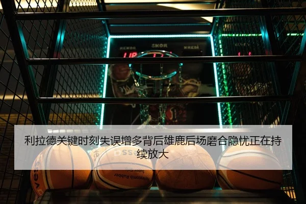利拉德关键时刻失误增多背后雄鹿后场磨合隐忧正在持续放大