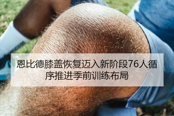恩比德膝盖恢复迈入新阶段76人循序推进季前训练布局