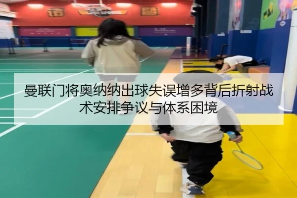 曼联门将奥纳纳出球失误增多背后折射战术安排争议与体系困境